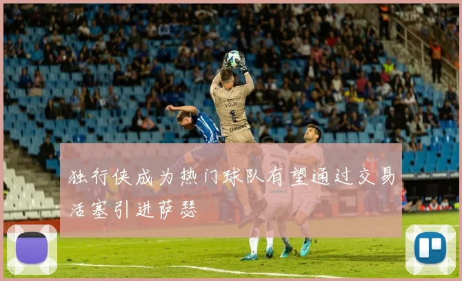 独行侠成为热门球队有望通过交易活塞引进萨瑟