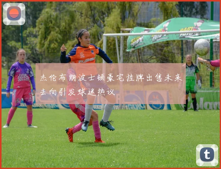 杰伦布朗波士顿豪宅挂牌出售未来去向引发球迷热议