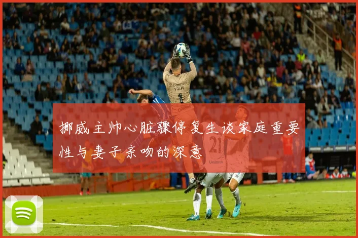 挪威主帅心脏骤停复生谈家庭重要性与妻子亲吻的深意