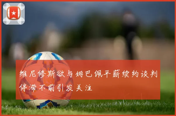维尼修斯欲与姆巴佩平薪续约谈判停滞不前引发关注