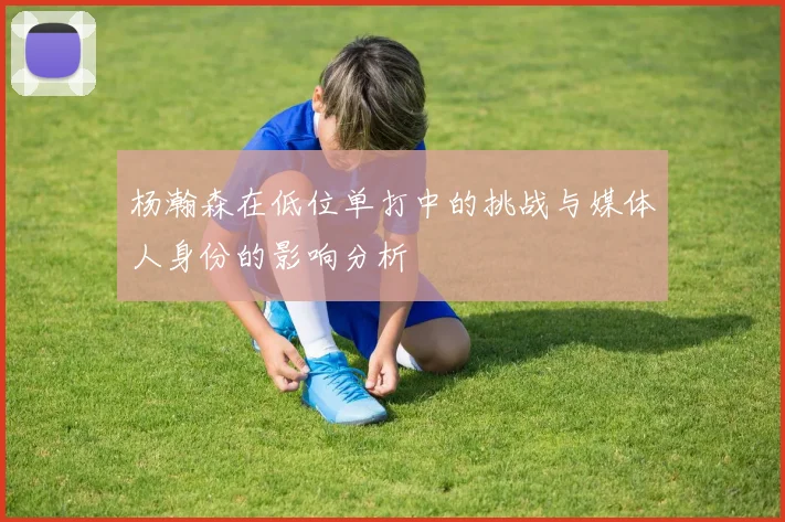杨瀚森在低位单打中的挑战与媒体人身份的影响分析