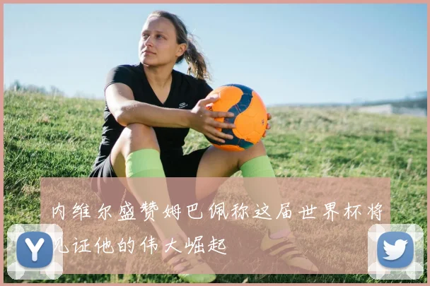 内维尔盛赞姆巴佩称这届世界杯将见证他的伟大崛起