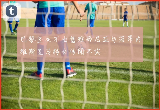 巴黎坚决不出售维蒂尼亚与若昂内维斯皇马转会传闻不实