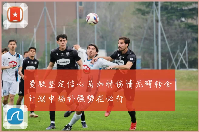 曼联坚定信心乌加特伤情无碍转会计划中场补强势在必行