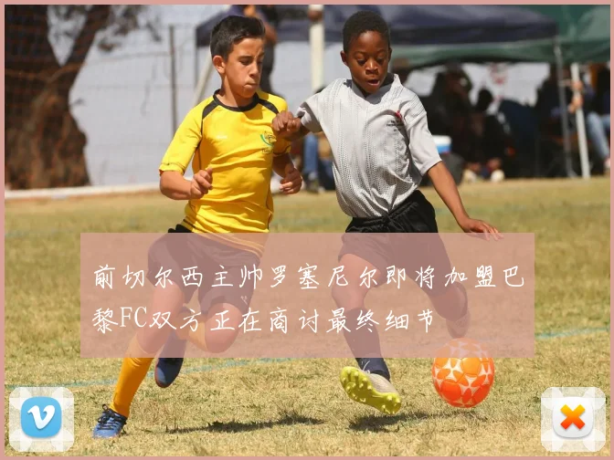前切尔西主帅罗塞尼尔即将加盟巴黎FC双方正在商讨最终细节