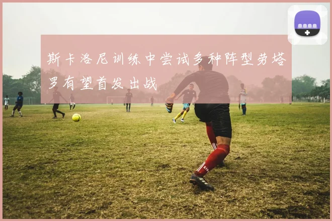斯卡洛尼训练中尝试多种阵型劳塔罗有望首发出战