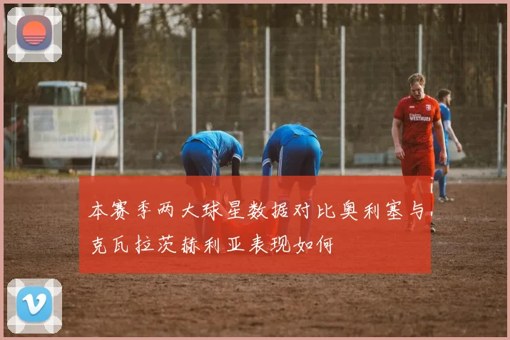 本赛季两大球星数据对比奥利塞与克瓦拉茨赫利亚表现如何