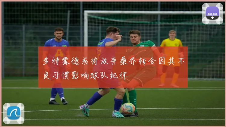 多特蒙德或将放弃桑乔转会因其不良习惯影响球队纪律