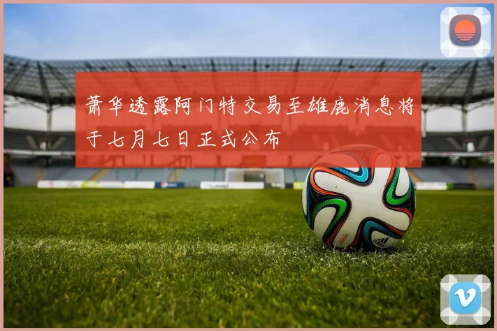 萧华透露阿门特交易至雄鹿消息将于七月七日正式公布