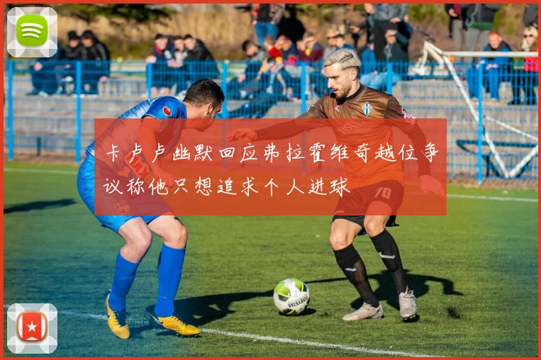 卡卢卢幽默回应弗拉霍维奇越位争议称他只想追求个人进球