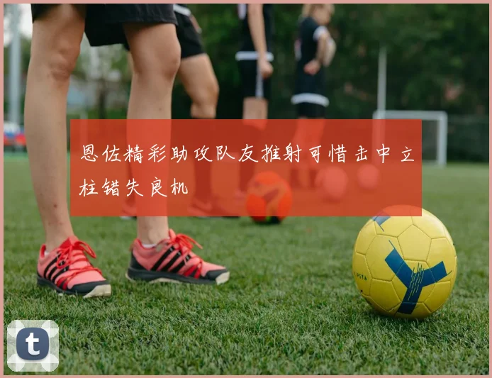 恩佐精彩助攻队友推射可惜击中立柱错失良机