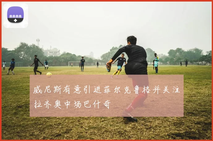 威尼斯有意引进菲尔克鲁格并关注拉齐奥中场巴什奇